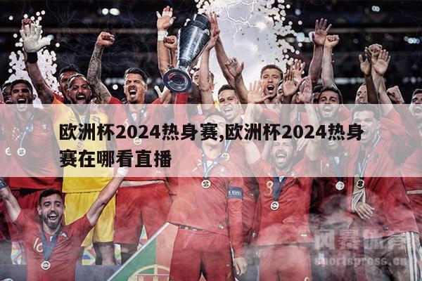 欧洲杯2024热身赛,欧洲杯2024热身赛在哪看直播
